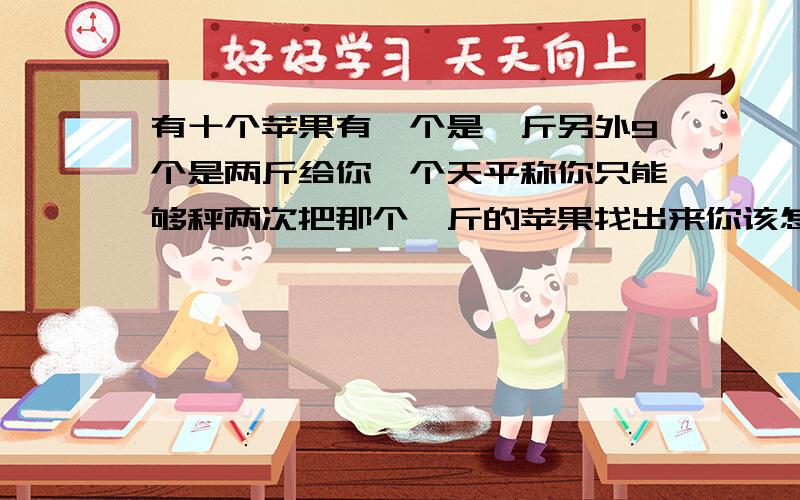 有十个苹果有一个是一斤另外9个是两斤给你一个天平称你只能够秤两次把那个一斤的苹果找出来你该怎么样秤最少两次