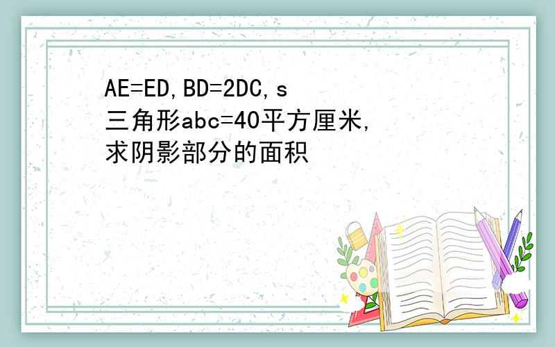 AE=ED,BD=2DC,s三角形abc=40平方厘米,求阴影部分的面积