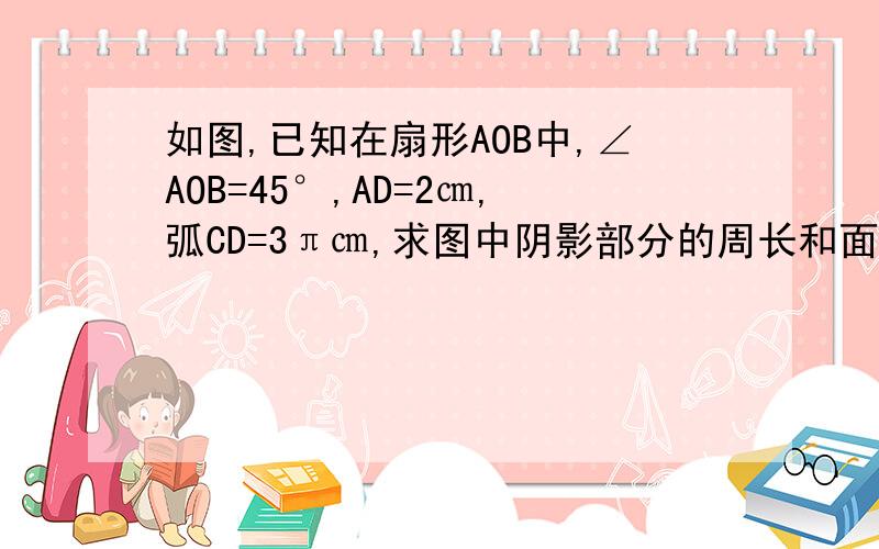 如图,已知在扇形AOB中,∠AOB=45°,AD=2㎝,弧CD=3π㎝,求图中阴影部分的周长和面积.（结果保留π）