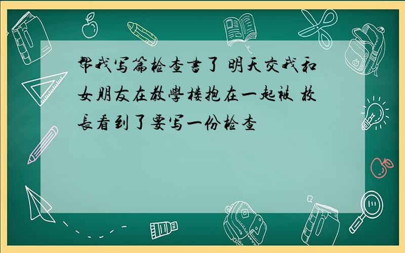 帮我写篇检查书了 明天交我和女朋友在教学楼抱在一起被 校长看到了要写一份检查