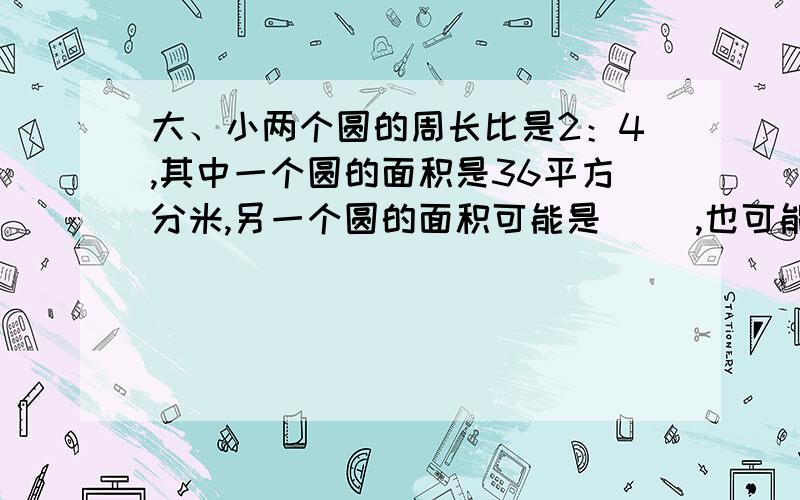 大、小两个圆的周长比是2：4,其中一个圆的面积是36平方分米,另一个圆的面积可能是（ ）,也可能是（ ）.