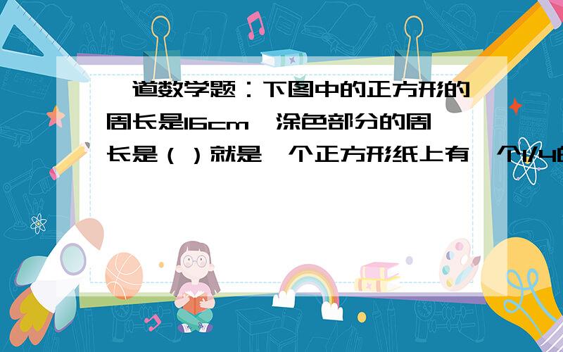 一道数学题：下图中的正方形的周长是16cm,涂色部分的周长是（）就是一个正方形纸上有一个1/4的圆（是4张正方形拼的）的部分