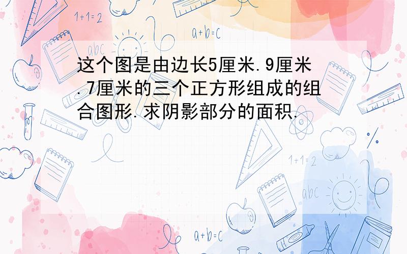 这个图是由边长5厘米.9厘米.7厘米的三个正方形组成的组合图形.求阴影部分的面积.