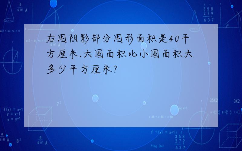 右图阴影部分图形面积是40平方厘米.大圆面积比小圆面积大多少平方厘米?