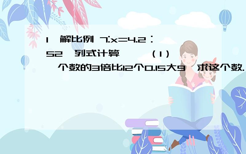 1、解比例 7:x=4.2：52、列式计算、、 （1） 一个数的3倍比12个0.15大9,求这个数.（2）从120里面减去一个数的50％得40,求这个数.（3）30比一个数的10少6％,求这个数.（3）30比一个数的15％少6，求