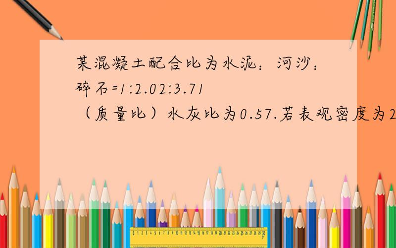 某混凝土配合比为水泥：河沙：碎石=1:2.02:3.71（质量比）水灰比为0.57.若表观密度为2410Kg/m3求各材料