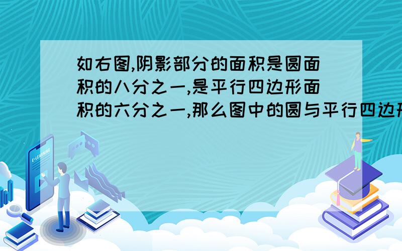 如右图,阴影部分的面积是圆面积的八分之一,是平行四边形面积的六分之一,那么图中的圆与平行四边形的面积最简比是（    ）.①、六分之一：八分之一 ②、4:3  ③、3:4  ④5:7