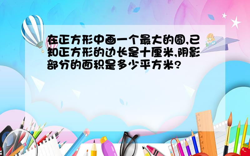 在正方形中画一个最大的圆,已知正方形的边长是十厘米,阴影部分的面积是多少平方米?