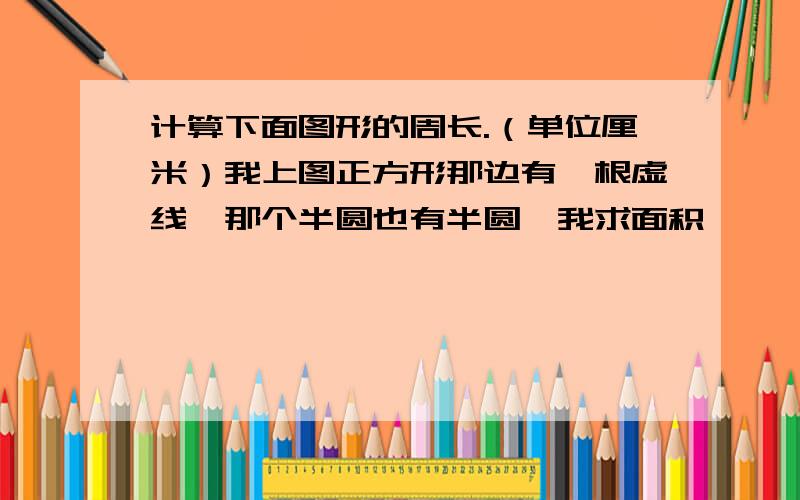 计算下面图形的周长.（单位厘米）我上图正方形那边有一根虚线,那个半圆也有半圆,我求面积