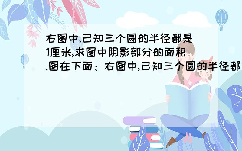 右图中,已知三个圆的半径都是1厘米,求图中阴影部分的面积.图在下面：右图中,已知三个圆的半径都是1厘米,求图中阴影部分的面积.