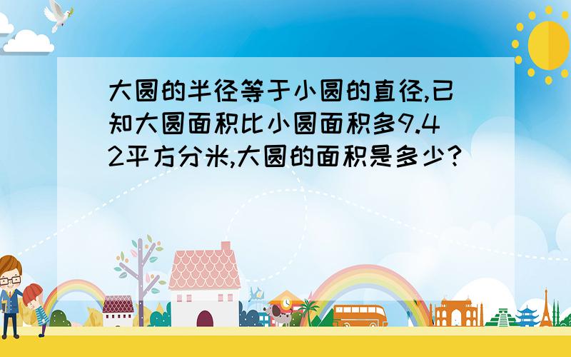 大圆的半径等于小圆的直径,已知大圆面积比小圆面积多9.42平方分米,大圆的面积是多少?