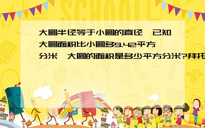 大圆半径等于小圆的直径,已知大圆面积比小圆多9.42平方分米,大圆的面积是多少平方分米?拜托了各位 谢谢快啊!