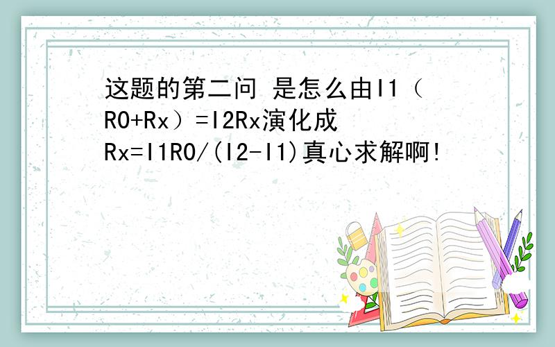 这题的第二问 是怎么由I1（R0+Rx）=I2Rx演化成Rx=I1R0/(I2-I1)真心求解啊!