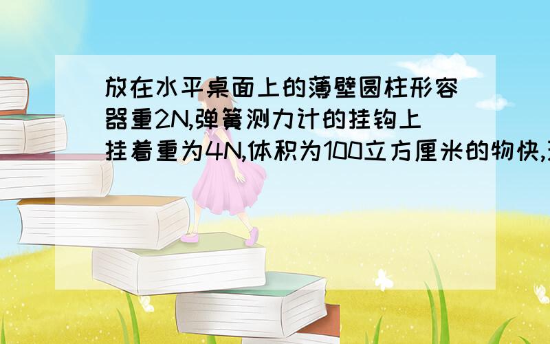 放在水平桌面上的薄壁圆柱形容器重2N,弹簧测力计的挂钩上挂着重为4N,体积为100立方厘米的物快,现将物快浸没水中,容器内水面由18cm上升到20cm1.物快浸没时弹簧测力计的拉力2.容器的横截面