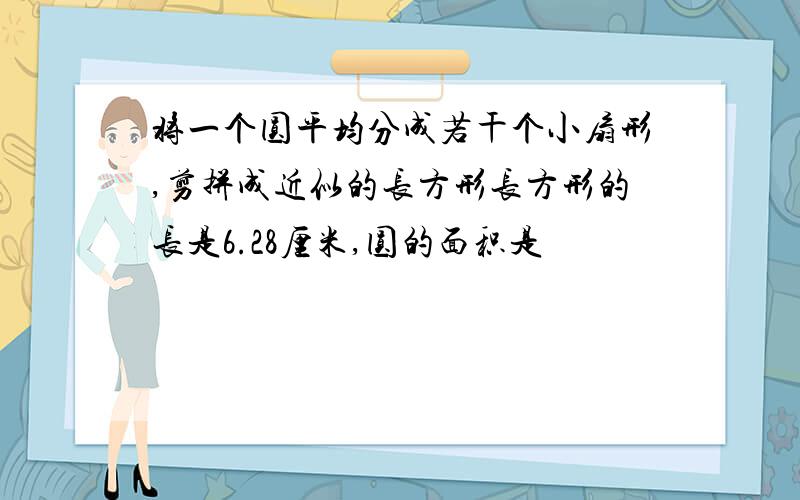 将一个圆平均分成若干个小扇形,剪拼成近似的长方形长方形的长是6.28厘米,圆的面积是