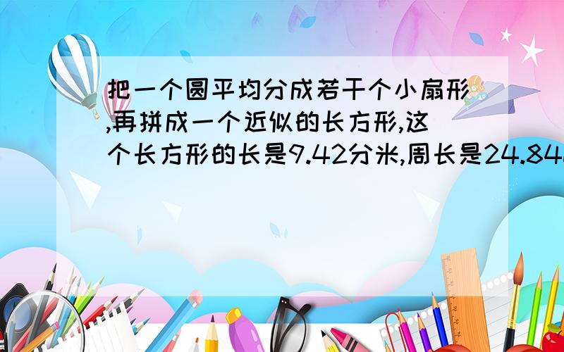 把一个圆平均分成若干个小扇形,再拼成一个近似的长方形,这个长方形的长是9.42分米,周长是24.84dm.这个圆的周长是（ ）,面积是（ ）.