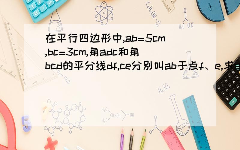 在平行四边形中,ab=5cm,bc=3cm,角adc和角bcd的平分线df,ce分别叫ab于点f、e,求ae,ef,bf的长.