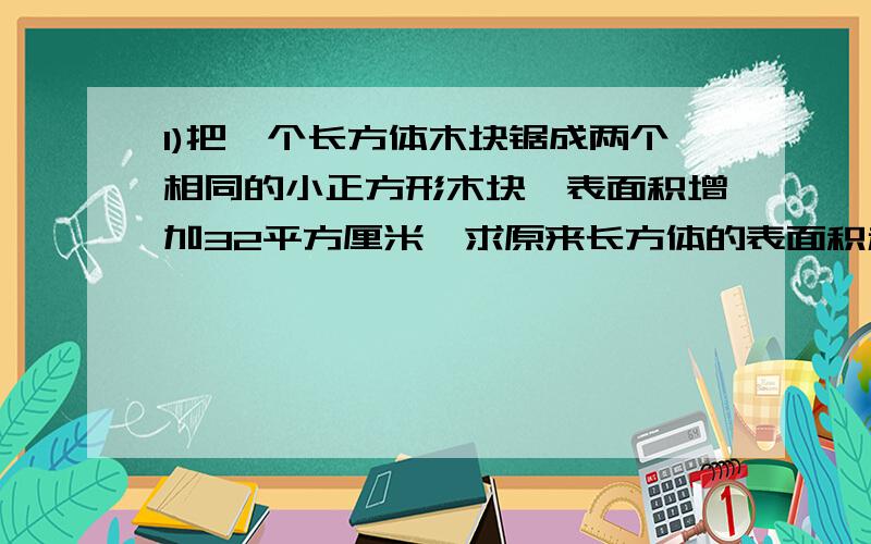 1)把一个长方体木块锯成两个相同的小正方形木块,表面积增加32平方厘米,求原来长方体的表面积和体积?（要有过程,