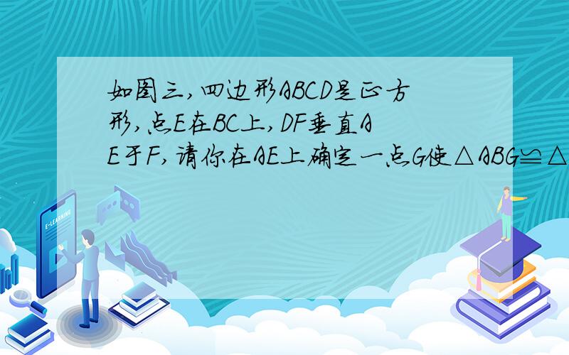 如图三,四边形ABCD是正方形,点E在BC上,DF垂直AE于F,请你在AE上确定一点G使△ABG≌△DAF,并说明理由.