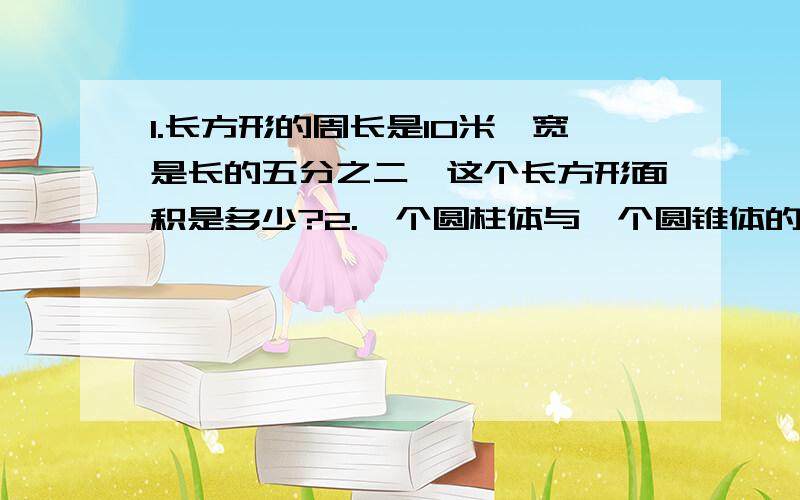 1.长方形的周长是10米,宽是长的五分之二,这个长方形面积是多少?2.一个圆柱体与一个圆锥体的体积相等,圆柱体的高是18厘米,它的底面积是圆锥体底面积的3倍,圆锥体的高是多少厘米?所以总共