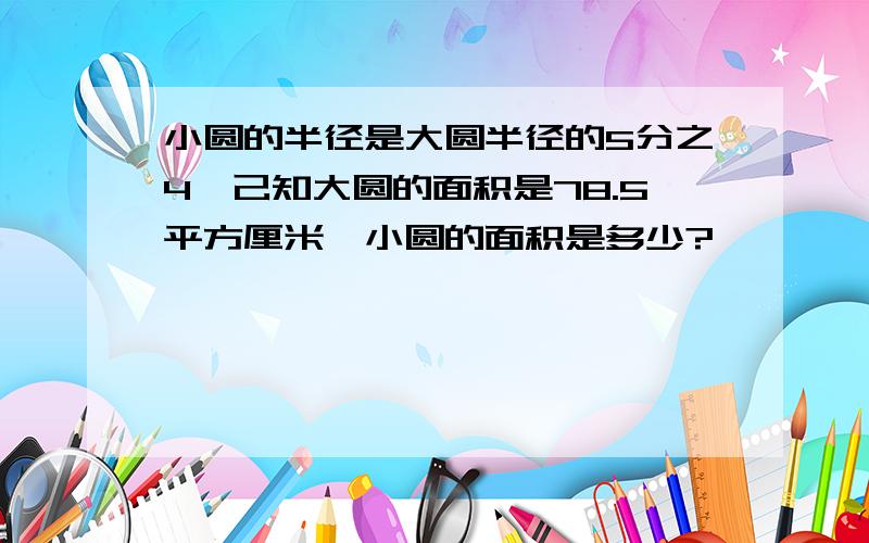 小圆的半径是大圆半径的5分之4,己知大圆的面积是78.5平方厘米,小圆的面积是多少?