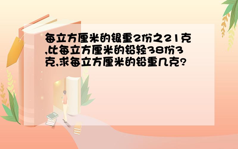 每立方厘米的银重2份之21克,比每立方厘米的铅轻38份3克,求每立方厘米的铅重几克?