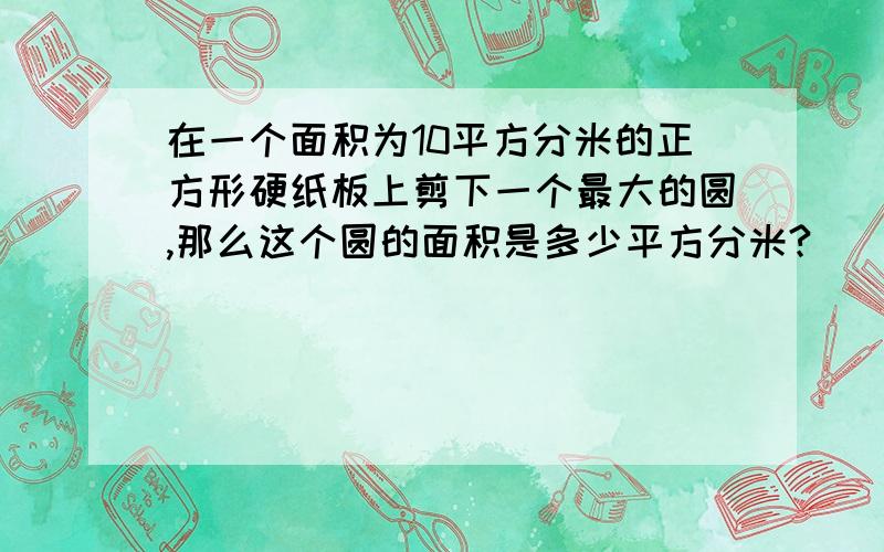 在一个面积为10平方分米的正方形硬纸板上剪下一个最大的圆,那么这个圆的面积是多少平方分米?