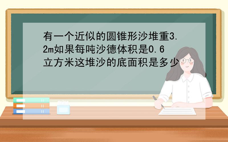 有一个近似的圆锥形沙堆重3.2m如果每吨沙德体积是0.6立方米这堆沙的底面积是多少