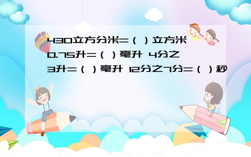 430立方分米=（）立方米 0.75升=（）毫升 4分之3升=（）毫升 12分之7分=（）秒