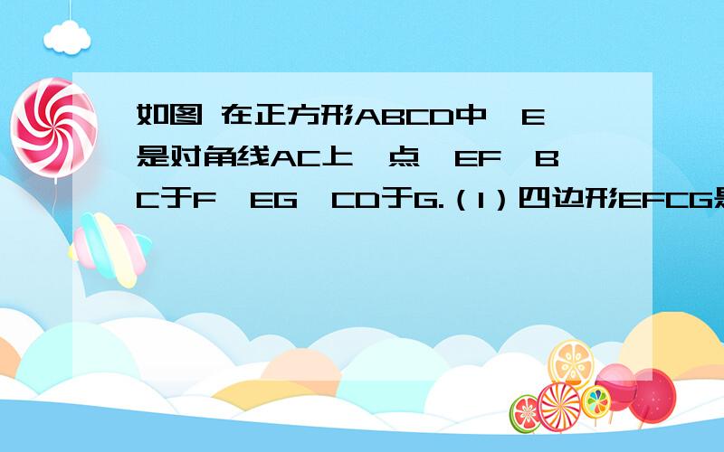 如图 在正方形ABCD中,E是对角线AC上一点,EF⊥BC于F,EG⊥CD于G.（1）四边形EFCG是正方形吗?说明理由如图 在正方形ABCD中,E是对角线AC上一点,EF⊥BC于F,EG⊥CD于G.（1）四边形EFCG是正方形吗?说明理由