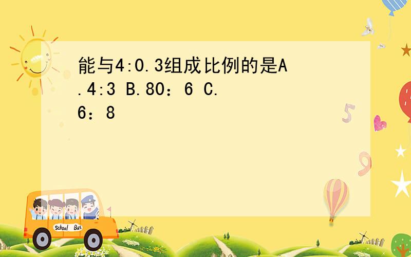 能与4:0.3组成比例的是A.4:3 B.80：6 C.6：8