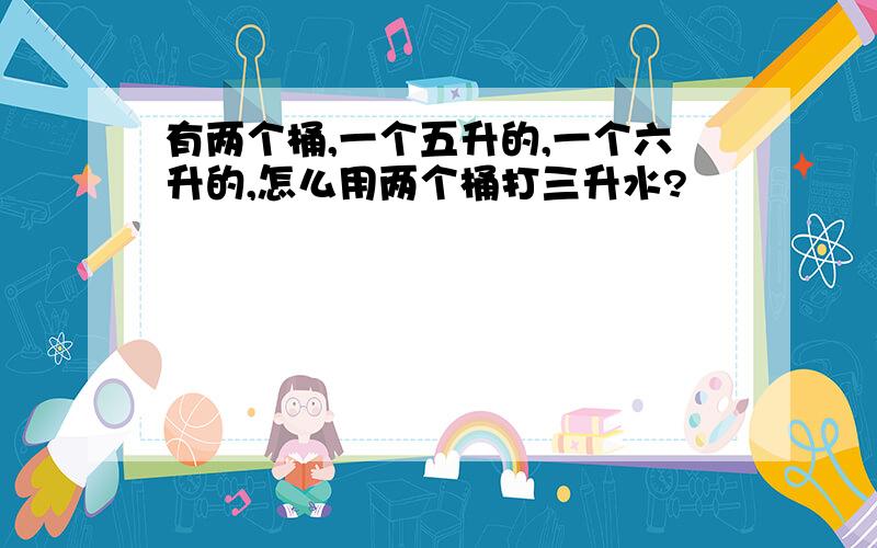 有两个桶,一个五升的,一个六升的,怎么用两个桶打三升水?