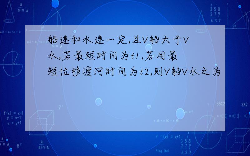 船速和水速一定,且V船大于V水,若最短时间为t1,若用最短位移渡河时间为t2,则V船V水之为