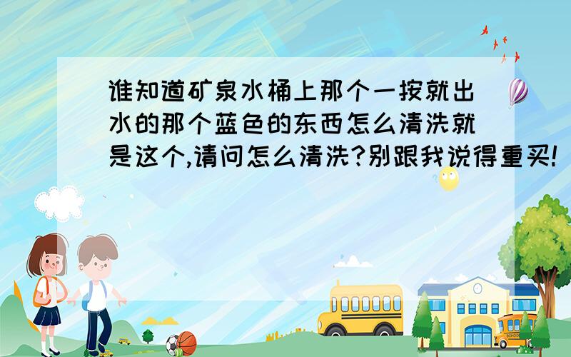 谁知道矿泉水桶上那个一按就出水的那个蓝色的东西怎么清洗就是这个,请问怎么清洗?别跟我说得重买!