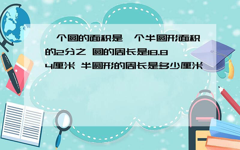 一个圆的面积是一个半圆形面积的2分之 圆的周长是18.84厘米 半圆形的周长是多少厘米