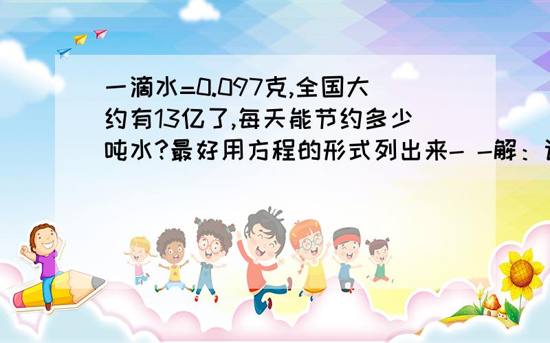 一滴水=0.097克,全国大约有13亿了,每天能节约多少吨水?最好用方程的形式列出来- -解：设全国每天节约X吨水。