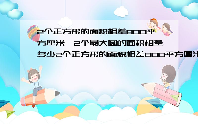 2个正方形的面积相差800平方厘米,2个最大圆的面积相差多少2个正方形的面积相差800平方厘米,在正方形中画2个最大圆,它们的面积相差多少平方厘米