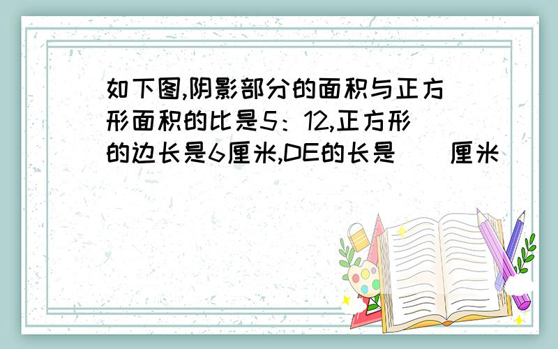 如下图,阴影部分的面积与正方形面积的比是5：12,正方形的边长是6厘米,DE的长是（）厘米