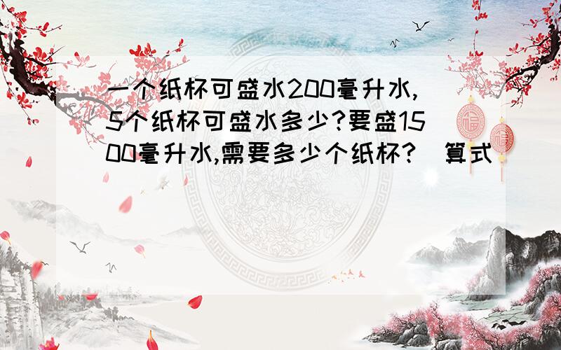 一个纸杯可盛水200毫升水,5个纸杯可盛水多少?要盛1500毫升水,需要多少个纸杯?(算式)