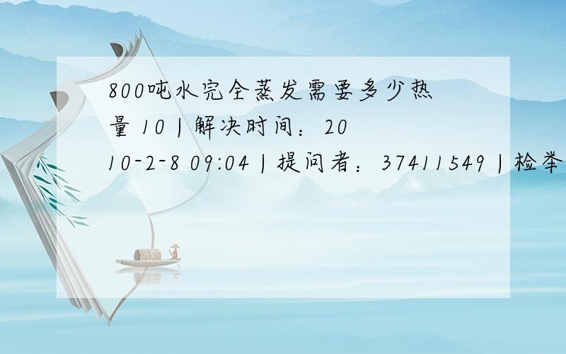 800吨水完全蒸发需要多少热量 10 | 解决时间：2010-2-8 09:04 | 提问者：37411549 | 检举 求教：800吨水完全蒸发需要多少热量 10 | 解决时间：2010-2-8 09:04 | 提问者：37411549 | 检举 求教：有个项目,对