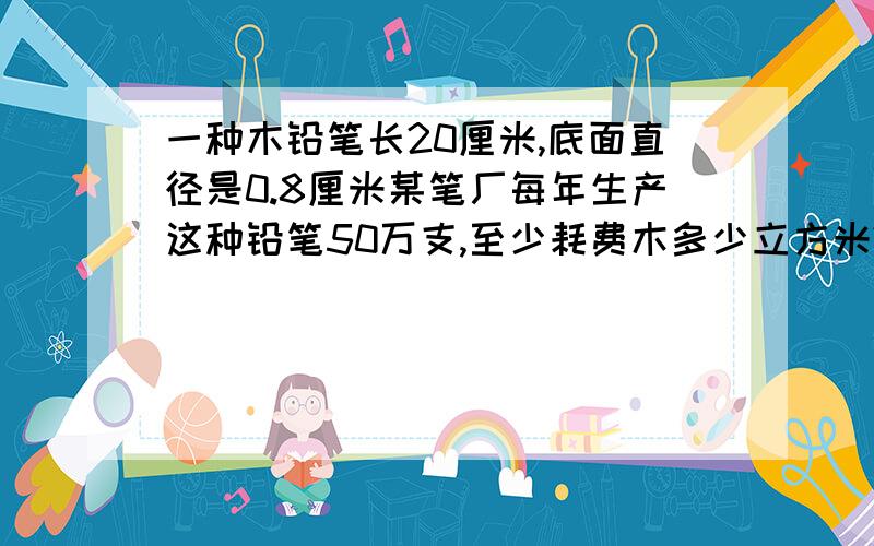 一种木铅笔长20厘米,底面直径是0.8厘米某笔厂每年生产这种铅笔50万支,至少耗费木多少立方米?