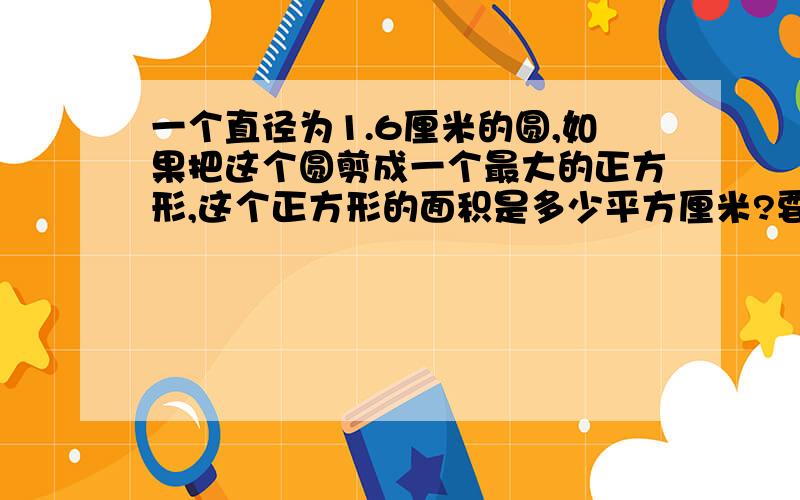 一个直径为1.6厘米的圆,如果把这个圆剪成一个最大的正方形,这个正方形的面积是多少平方厘米?要算式