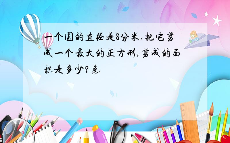 一个圆的直径是8分米,把它剪成一个最大的正方形,剪成的面积是多少?急