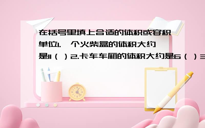 在括号里填上合适的体积或容积单位1.一个火柴盒的体积大约是11（）2.卡车车厢的体积大约是6（）3.一台电视机的体积大约是292（）4.一只茶杯的容积大约是250（）5.一只微波炉占空间的大小