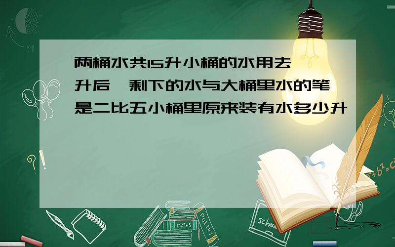 两桶水共15升小桶的水用去一升后,剩下的水与大桶里水的笔是二比五小桶里原来装有水多少升