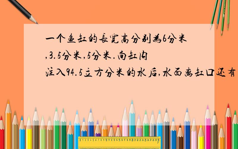 一个鱼缸的长宽高分别为6分米,3.5分米,5分米.向缸内注入94.5立方分米的水后,水面离缸口还有多少分米?