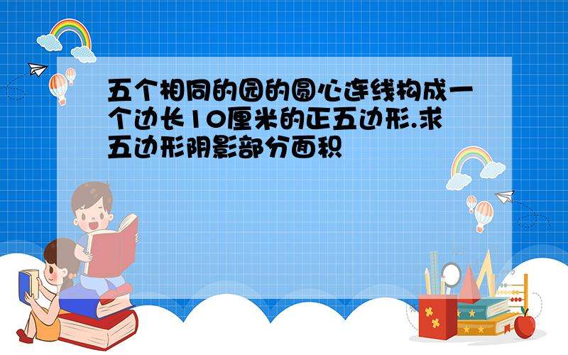 五个相同的园的圆心连线构成一个边长10厘米的正五边形.求五边形阴影部分面积