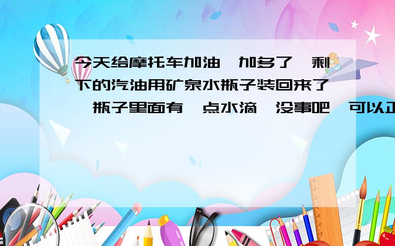 今天给摩托车加油,加多了,剩下的汽油用矿泉水瓶子装回来了,瓶子里面有一点水滴,没事吧,可以正常使用吗主要是新车,会影响寿命吗?