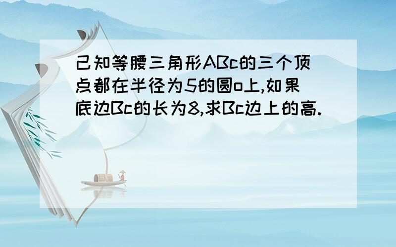 己知等腰三角形ABc的三个顶点都在半径为5的圆o上,如果底边Bc的长为8,求Bc边上的高.