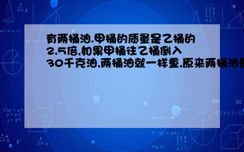 有两桶油.甲桶的质量是乙桶的2.5倍,如果甲桶往乙桶倒入30千克油,两桶油就一样重,原来两桶油各重多少千问题最后加一个 “克”字